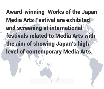 Award-winning Works of the Japan Media Arts Festival are exhibited and screening at international festivals related to Media Arts with the aim of showing Japan’s high level of contemporary Media Arts.
